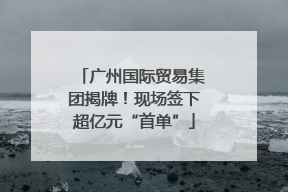 广州国际贸易集团揭牌！现场签下超亿元“首单”