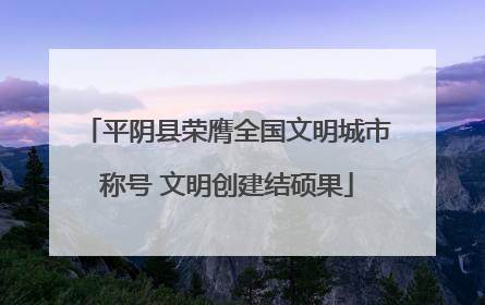 平阴县荣膺全国文明城市称号 文明创建结硕果