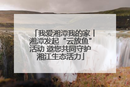我爱湘潭我的家丨湘潭发起“云放鱼”活动 邀您共同守护湘江生态活力