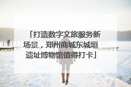 打造数字文旅服务新场景，郑州商城东城垣遗址博物馆值得打卡