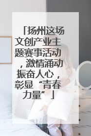 扬州这场文创产业主题赛事活动，激情涌动振奋人心，彰显“青春力量”