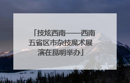 技炫西南——西南五省区市杂技魔术展演在昆明举办