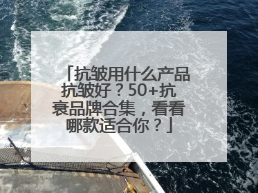 抗皱用什么产品抗皱好？50+抗衰品牌合集，看看哪款适合你？