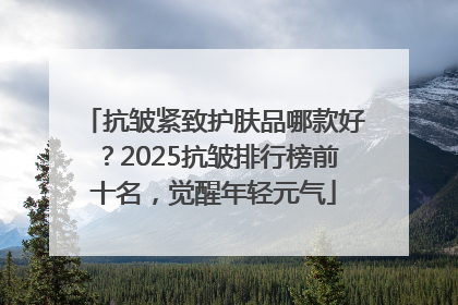 抗皱紧致护肤品哪款好？2025抗皱排行榜前十名，觉醒年轻元气