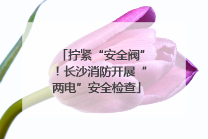拧紧“安全阀”！长沙消防开展“两电”安全检查