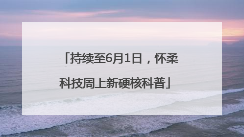 持续至6月1日，怀柔科技周上新硬核科普