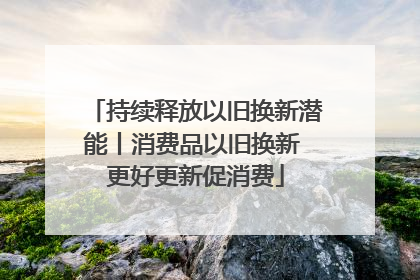 持续释放以旧换新潜能丨消费品以旧换新 更好更新促消费