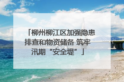 柳州柳江区加强隐患排查和物资储备 筑牢汛期“安全堤”