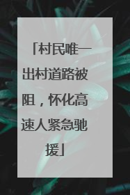 村民唯一出村道路被阻，怀化高速人紧急驰援