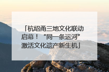 杭绍甬三地文化联动启幕！“同一条运河”激活文化遗产新生机