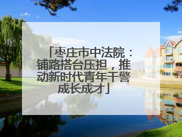 枣庄市中法院：铺路搭台压担，推动新时代青年干警成长成才
