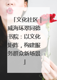 文化社区｜威海环翠同德书院：以文化矩阵，构建服务群众新场景