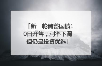 新一轮储蓄国债10日开售，利率下调但仍是投资优选