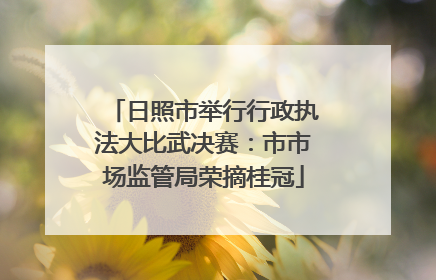 日照市举行行政执法大比武决赛：市市场监管局荣摘桂冠