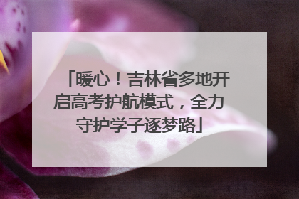 暖心！吉林省多地开启高考护航模式，全力守护学子逐梦路