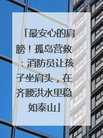 最安心的肩膀！孤岛营救：消防员让孩子坐肩头，在齐腰洪水里稳如泰山