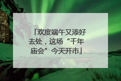 欢度端午又添好去处，这场“千年庙会”今天开市
