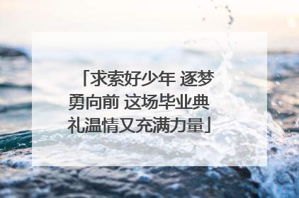 求索好少年 逐梦勇向前 这场毕业典礼温情又充满力量