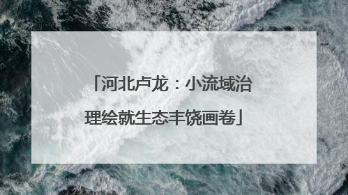 河北卢龙：小流域治理绘就生态丰饶画卷