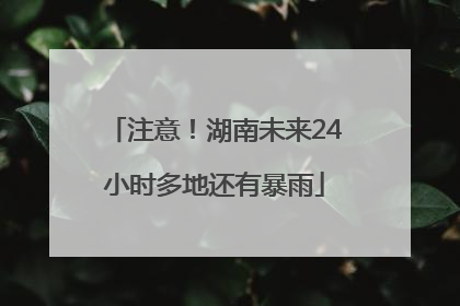 注意！湖南未来24小时多地还有暴雨