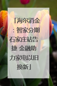 海尔消金：智家分期石家庄站告捷 金融助力家电以旧换新