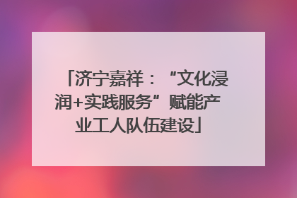 济宁嘉祥：“文化浸润+实践服务”赋能产业工人队伍建设