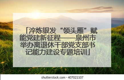 淬炼银发“领头雁”赋能党建新征程——泉州市举办离退休干部党支部书记能力建设专题培训
