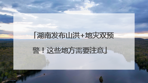 湖南发布山洪+地灾双预警！这些地方需要注意