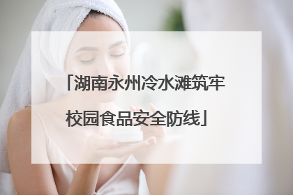 湖南永州冷水滩筑牢校园食品安全防线