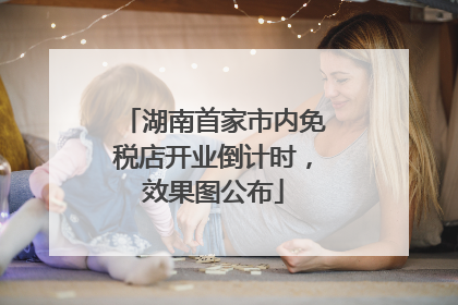 湖南首家市内免税店开业倒计时，效果图公布