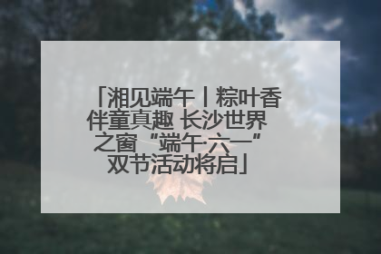湘见端午丨粽叶香伴童真趣 长沙世界之窗“端午·六一”双节活动将启