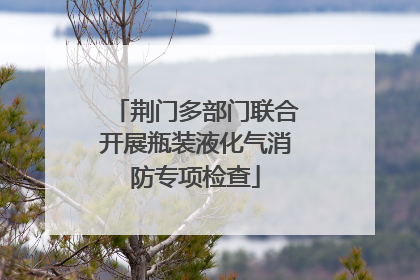 荆门多部门联合开展瓶装液化气消防专项检查