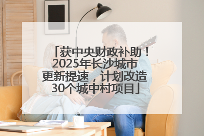 获中央财政补助！2025年长沙城市更新提速，计划改造30个城中村项目