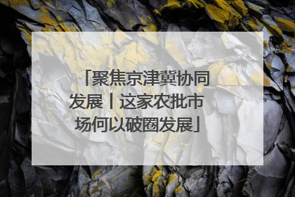 聚焦京津冀协同发展丨这家农批市场何以破圈发展