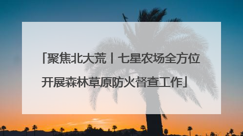 聚焦北大荒丨七星农场全方位开展森林草原防火督查工作