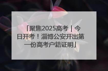 聚焦2025高考｜今日开考！淄博公安开出第一份高考户籍证明