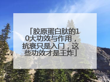胶原蛋白肽的10大功效与作用，抗衰只是入门，这些功效才是王炸