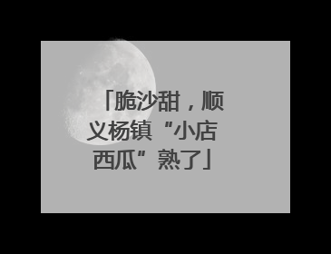 脆沙甜，顺义杨镇“小店西瓜”熟了