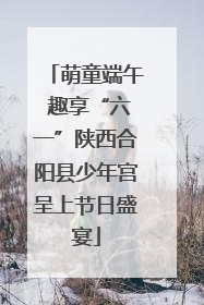 萌童端午 趣享“六一”陕西合阳县少年宫呈上节日盛宴