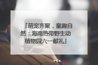 萌宠齐聚，童趣自然：海南热带野生动植物园六一献礼
