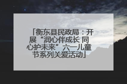 衡东县民政局：开展“润心伴成长 同心护未来”六一儿童节系列关爱活动