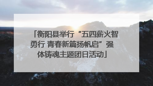 衡阳县举行“五四薪火智勇行 青春新篇扬帆启”强体铸魂主题团日活动