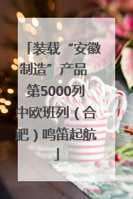 装载“安徽制造”产品 第5000列中欧班列（合肥）鸣笛起航