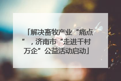 解决畜牧产业“痛点”，济南市“走进千村万企”公益活动启动