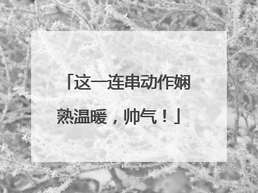 这一连串动作娴熟温暖，帅气！