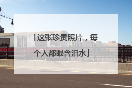 这张珍贵照片，每个人都眼含泪水