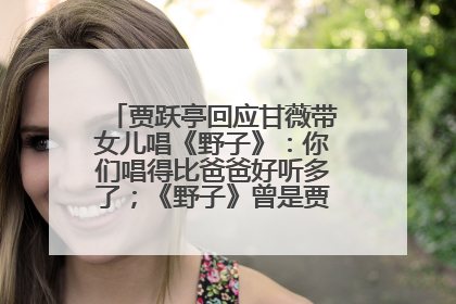 贾跃亭回应甘薇带女儿唱《野子》：你们唱得比爸爸好听多了；《野子》曾是贾跃亭“代表作”