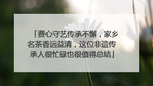 费心守艺传承不懈，家乡名茶香远益清，这位非遗传承人很忙碌也很值得总结