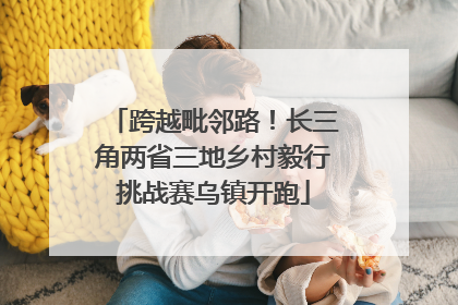 跨越毗邻路！长三角两省三地乡村毅行挑战赛乌镇开跑