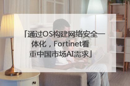 通过OS构建网络安全一体化，Fortinet看重中国市场AI需求